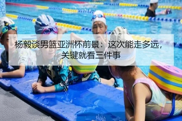 杨毅谈男篮亚洲杯前景：这次能走多远，关键就看三件事
